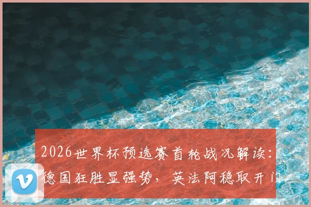 2026世界杯预选赛首轮战况解读：德国狂胜显强势，英法阿稳取开门红，西葡爆冷需警醒