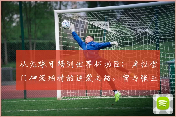 从无球可踢到世界杯功臣:库拉索门神诺珀特的逆袭之路,曾与张玉宁在荷甲并肩作战