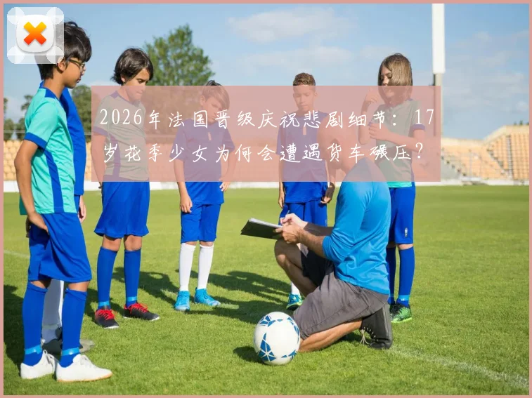 2026年法国晋级庆祝悲剧细节：17岁花季少女为何会遭遇货车碾压？太阳报披露事件经过