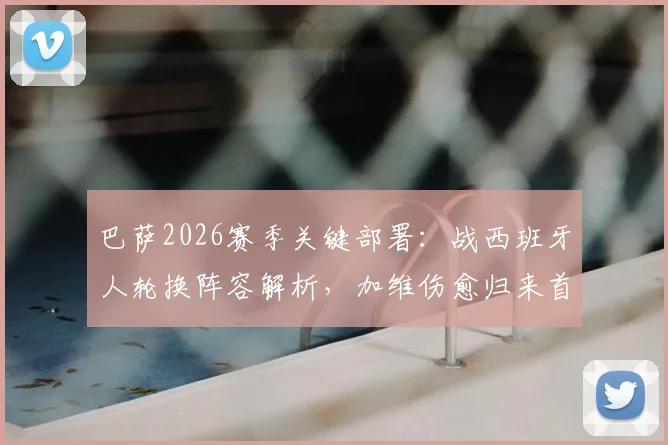 巴萨2026赛季关键部署：战西班牙人轮换阵容解析，加维伤愈归来首发悬念揭晓