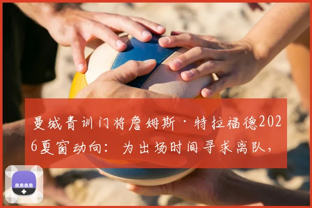 曼城青训门将詹姆斯·特拉福德2026夏窗动向：为出场时间寻求离队，潜在下家球队分析
