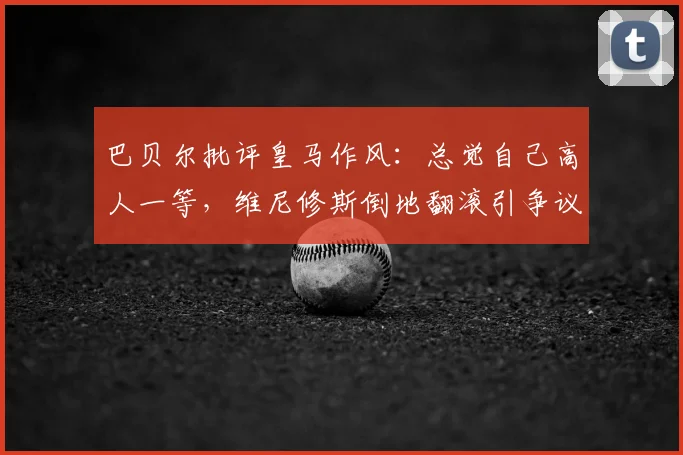 巴贝尔批评皇马作风：总觉自己高人一等，维尼修斯倒地翻滚引争议深度解析