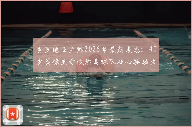 克罗地亚主帅2026年最新表态:40岁莫德里奇依然是球队核心驱动力,他的领袖价值与竞技状态深度解析