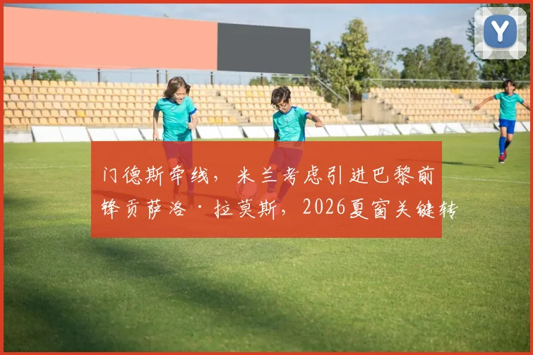 门德斯牵线，米兰考虑引进巴黎前锋贡萨洛·拉莫斯，2026夏窗关键转会目标浮现，巴黎要价3000万欧元谈判内幕