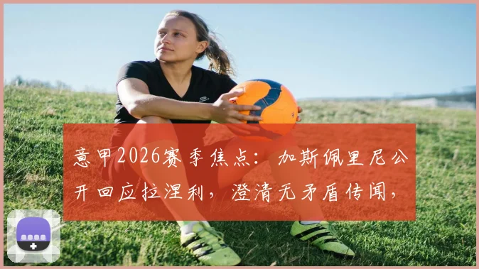 意甲2026赛季焦点：加斯佩里尼公开回应拉涅利，澄清无矛盾传闻，详解双方下周会面看点与深层意义
