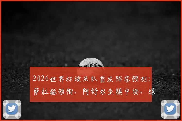2026世界杯埃及队首发阵容预测：萨拉赫领衔，阿舒尔坐镇中场，媒体详解防守反击战术体系