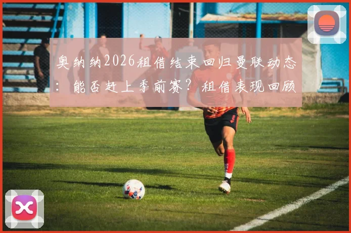 奥纳纳2026租借结束回归曼联动态：能否赶上季前赛？租借表现回顾与未来展望