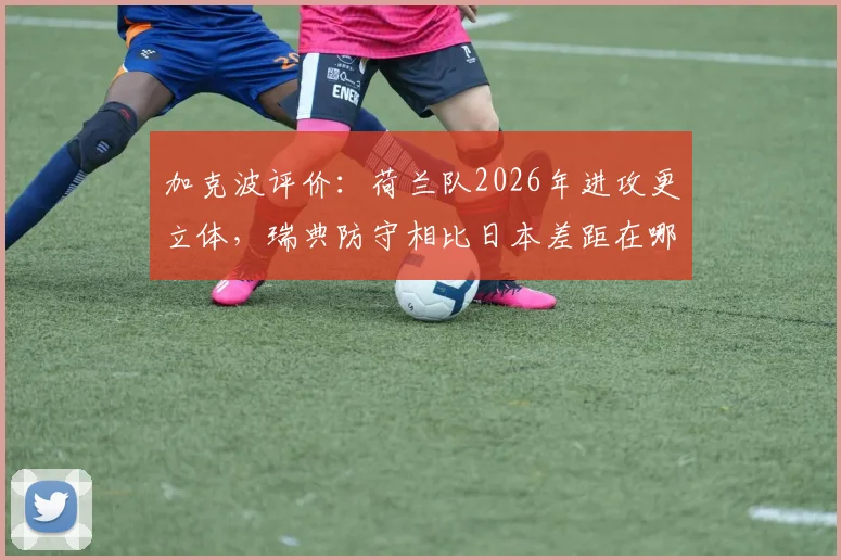 加克波评价:荷兰队2026年进攻更立体,瑞典防守相比日本差距在哪?实战分析