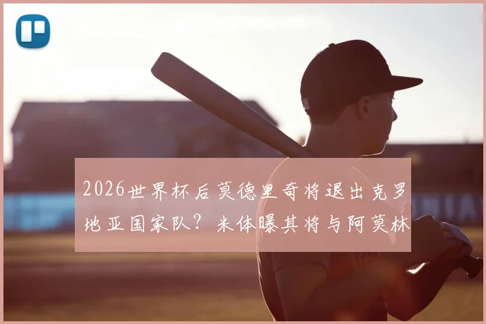2026世界杯后莫德里奇将退出克罗地亚国家队？米体曝其将与阿莫林面谈未来去向详解