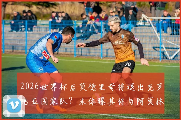2026世界杯后莫德里奇将退出克罗地亚国家队？米体曝其将与阿莫林面谈未来去向详解