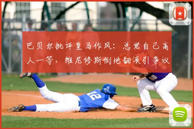 巴贝尔批评皇马作风：总觉自己高人一等，维尼修斯倒地翻滚引争议深度解析