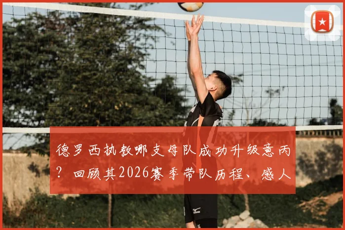 德罗西执教哪支母队成功升级意丙?回顾其2026赛季带队历程、感人泪洒现场原因