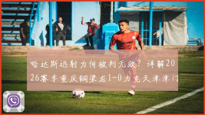哈达斯远射为何被判无效？详解2026赛季重庆铜梁龙1-0力克天津津门虎关键判罚与战术分析