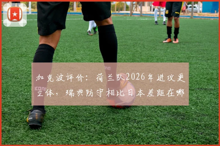 加克波评价：荷兰队2026年进攻更立体，瑞典防守相比日本差距在哪？实战分析