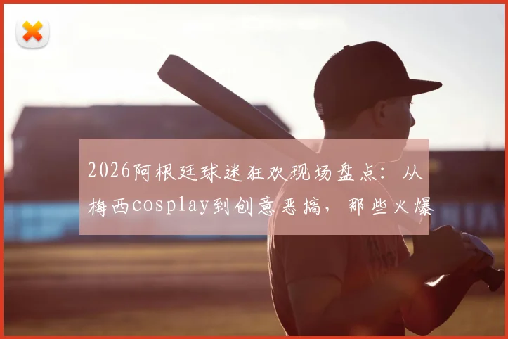 2026阿根廷球迷狂欢现场盘点:从梅西cosplay到创意恶搞,那些火爆全网的球迷庆祝名场面
