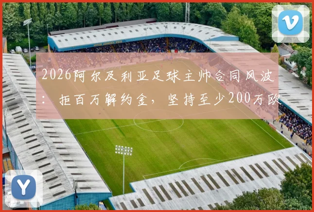2026阿尔及利亚足球主帅合同风波：拒百万解约金，坚持至少200万欧赔偿，国家队帅位去向引关注