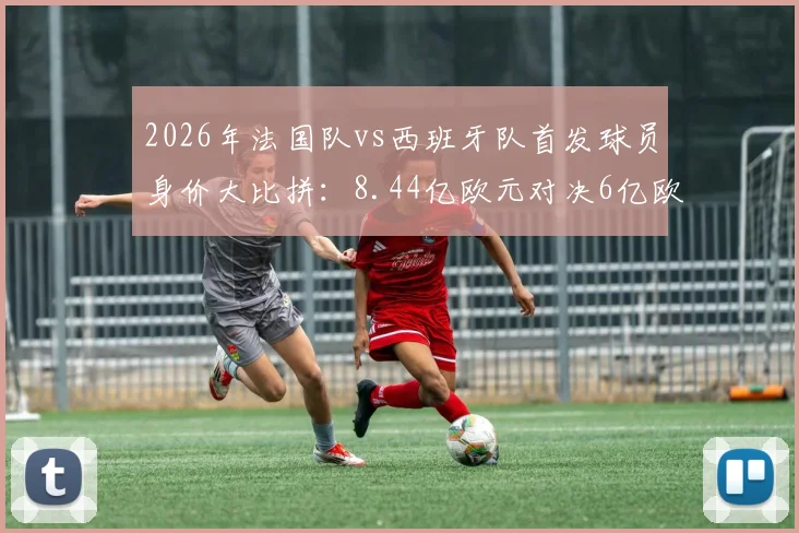 2026年法国队vs西班牙队首发球员身价大比拼:8.44亿欧元对决6亿欧元,谁的钱更“值”钱?