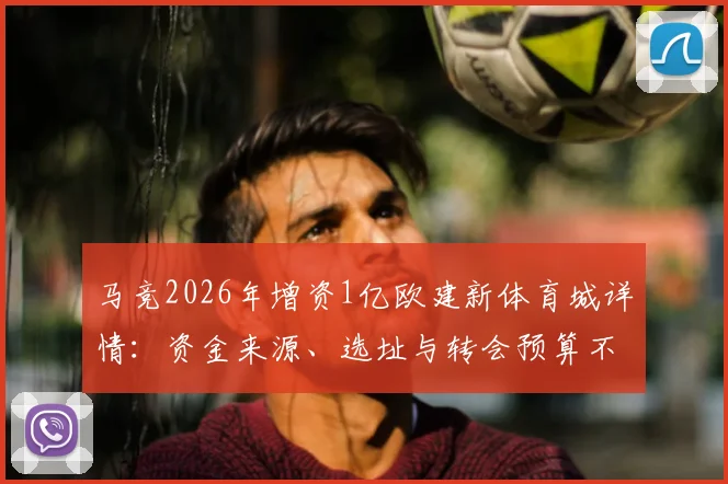 马竞2026年增资1亿欧建新体育城详情:资金来源、选址与转会预算不受影响解析,对比皇马巴萨设施投入