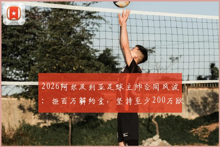 2026阿尔及利亚足球主帅合同风波:拒百万解约金,坚持至少200万欧赔偿,国家队帅位去向引关注