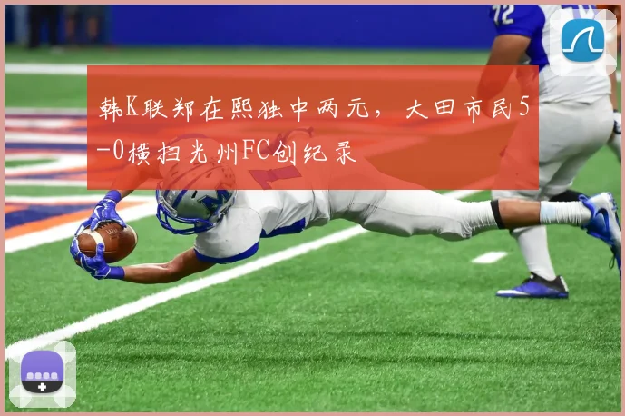 韩K联郑在熙独中两元，大田市民5-0横扫光州FC创纪录