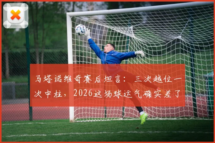 马塔诺维奇赛后坦言:三次越位一次中柱,2026这场球运气确实差了点