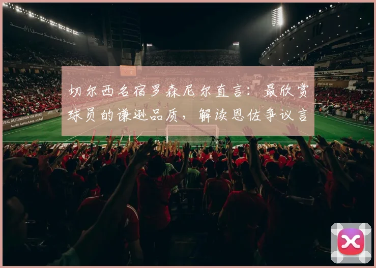 切尔西名宿罗森尼尔直言：最欣赏球员的谦逊品质，解读恩佐争议言论背后的求胜渴望