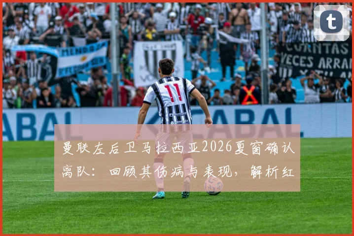 曼联左后卫马拉西亚2026夏窗确认离队：回顾其伤病与表现，解析红魔后续引援计划