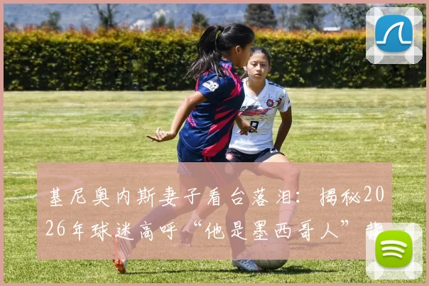 基尼奥内斯妻子看台落泪：揭秘2026年球迷高呼“他是墨西哥人”背后的感人故事