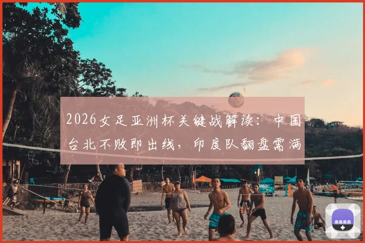 2026女足亚洲杯关键战解读：中国台北不败即出线，印度队翻盘需满足哪些苛刻条件？