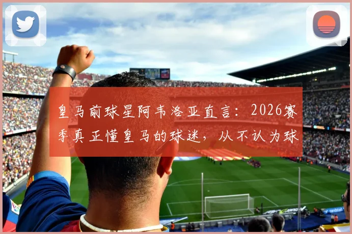 皇马前球星阿韦洛亚直言：2026赛季真正懂皇马的球迷，从不认为球队取胜需要奇迹