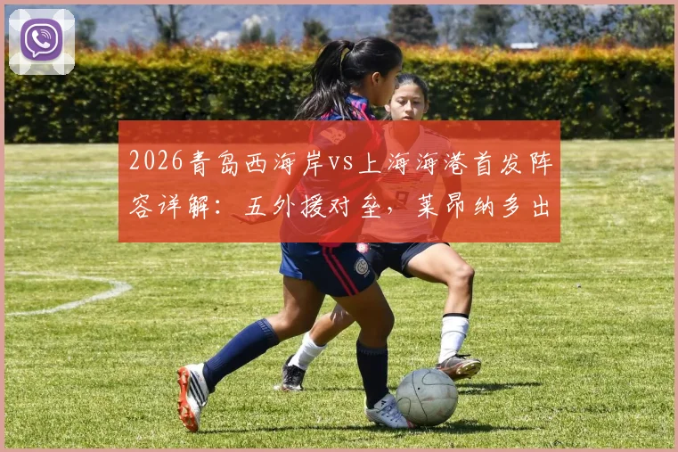 2026青岛西海岸vs上海海港首发阵容详解：五外援对垒，莱昂纳多出战填补武磊空缺影响几何