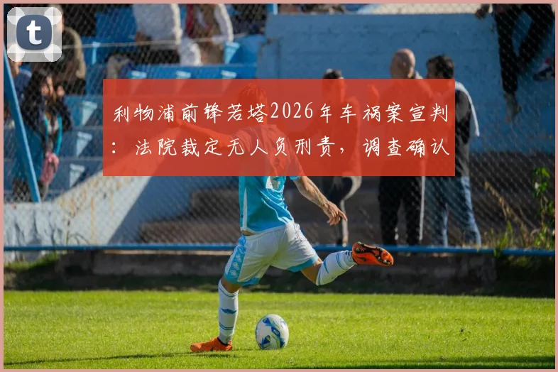 利物浦前锋若塔2026年车祸案宣判：法院裁定无人负刑责，调查确认爆胎为失控主因
