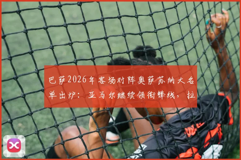 巴萨2026年客场对阵奥萨苏纳大名单出炉：亚马尔继续领衔锋线，拉菲尼亚伤愈回归看点十足
