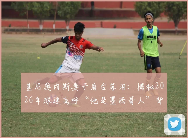 基尼奥内斯妻子看台落泪：揭秘2026年球迷高呼“他是墨西哥人”背后的感人故事