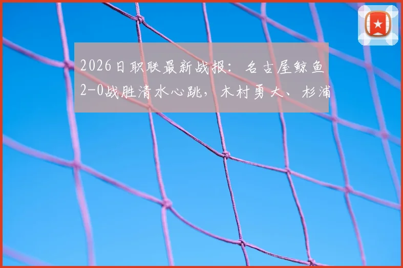 2026日职联最新战报：名古屋鲸鱼2-0战胜清水心跳，木村勇大、杉浦骏吾关键进球分析