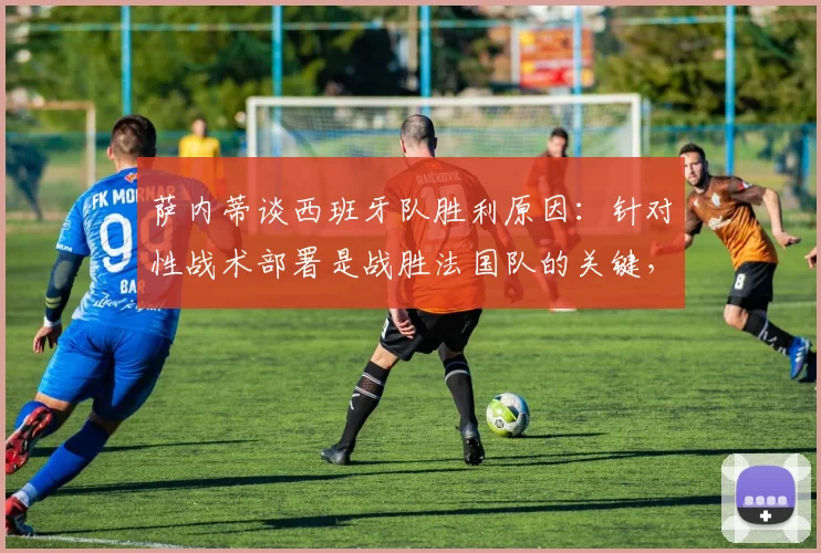 萨内蒂谈西班牙队胜利原因:针对性战术部署是战胜法国队的关键,足球战术分析