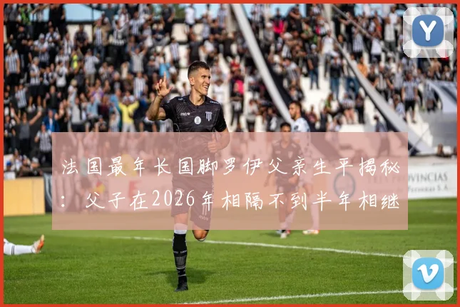 法国最年长国脚罗伊父亲生平揭秘：父子在2026年相隔不到半年相继离世，背后有哪些不为人知的故事