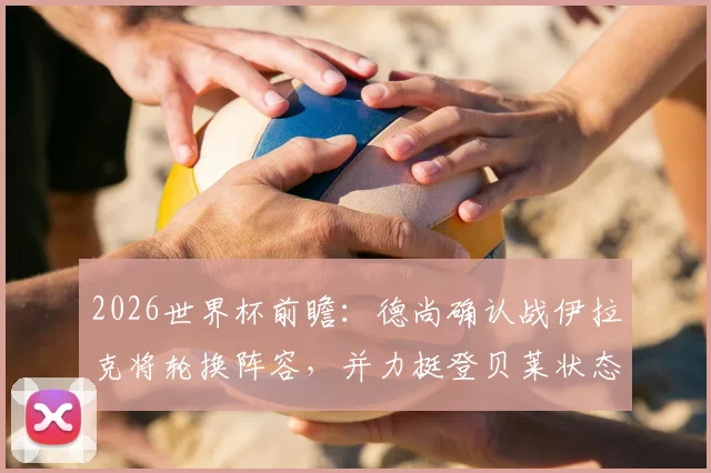 2026世界杯前瞻：德尚确认战伊拉克将轮换阵容，并力挺登贝莱状态无忧，年轻球员或迎良机