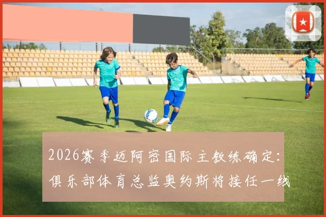 2026赛季迈阿密国际主教练确定：俱乐部体育总监奥约斯将接任一线队主帅，执教前景与战术打法解析