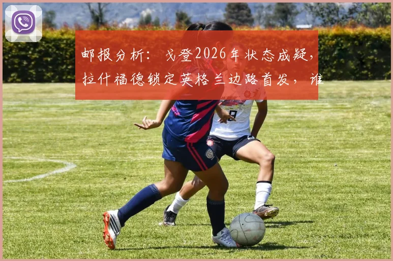 邮报分析:戈登2026年状态成疑,拉什福德锁定英格兰边路首发,谁将是索斯盖特的备选方案?