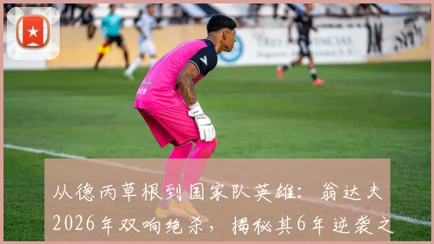 从德丙草根到国家队英雄：翁达夫2026年双响绝杀，揭秘其6年逆袭之路与德国队出线关键战