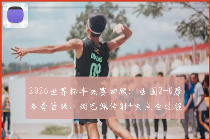 2026世界杯半决赛回顾：法国2-0摩洛哥晋级，姆巴佩传射+失点全过程解析，附比赛录像与战术复盘