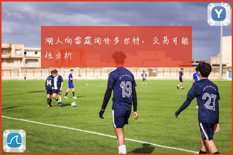 湖人向雷霆询价多尔特,交易可能性分析
