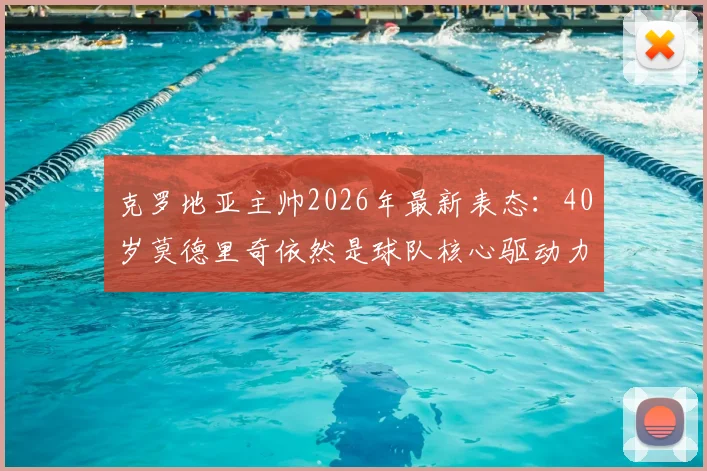 克罗地亚主帅2026年最新表态：40岁莫德里奇依然是球队核心驱动力，他的领袖价值与竞技状态深度解析