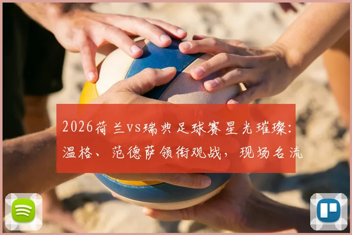 2026荷兰vs瑞典足球赛星光璀璨：温格、范德萨领衔观战，现场名流扎堆高清图集