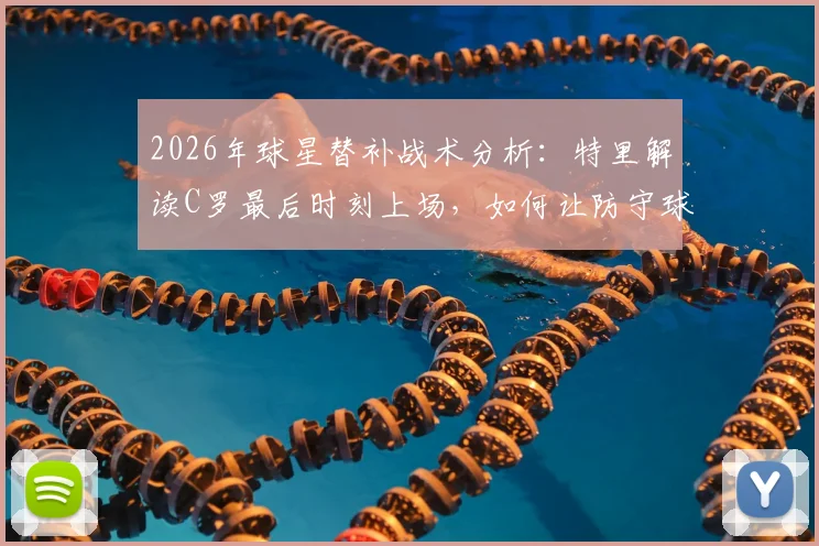 2026年球星替补战术分析：特里解读C罗最后时刻上场，如何让防守球员心生忌惮并改变战局