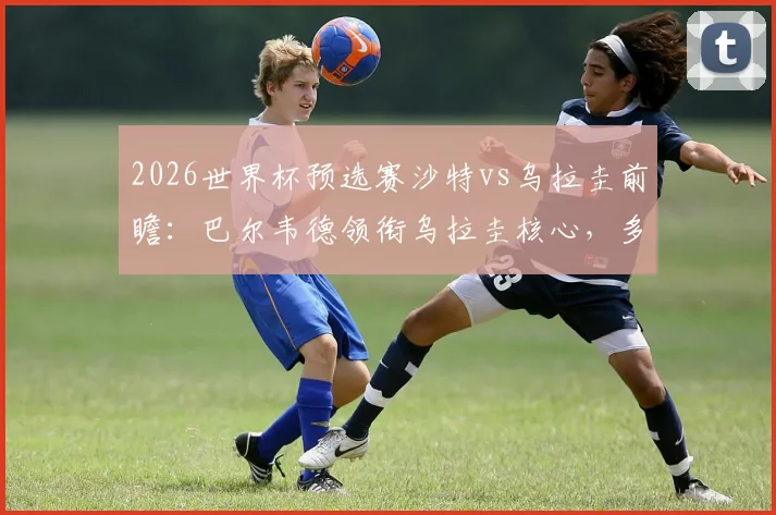 2026世界杯预选赛沙特vs乌拉圭前瞻：巴尔韦德领衔乌拉圭核心，多萨里出战，阿劳霍伤缺影响几何？