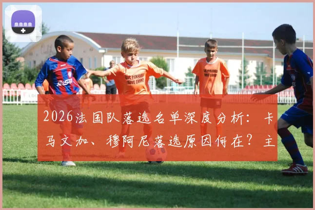 2026法国队落选名单深度分析：卡马文加、穆阿尼落选原因何在？主教练选人标准引热议